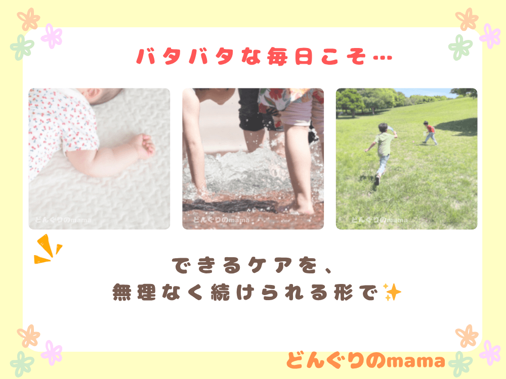赤ちゃんの手元、噴水遊びをする子ども、公園で遊ぶ兄弟の後ろ姿が並んだコラージュ画像。「バタバタな毎日こそ」「できるケアを無理なく続ける」といったメッセージ入りのまとめビジュアル。
